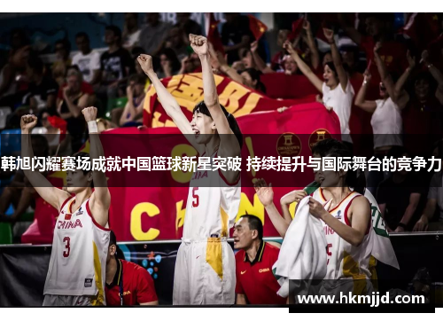 韩旭闪耀赛场成就中国篮球新星突破 持续提升与国际舞台的竞争力