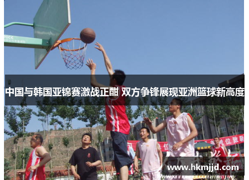 中国与韩国亚锦赛激战正酣 双方争锋展现亚洲篮球新高度